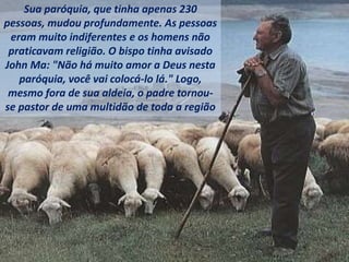 Sua paróquia, que tinha apenas 230
pessoas, mudou profundamente. As pessoas
eram muito indiferentes e os homens não
praticavam religião. O bispo tinha avisado
John Ma: "Não há muito amor a Deus nesta
paróquia, você vai colocá-lo lá." Logo,
mesmo fora de sua aldeia, o padre tornou-
se pastor de uma multidão de toda a região
 