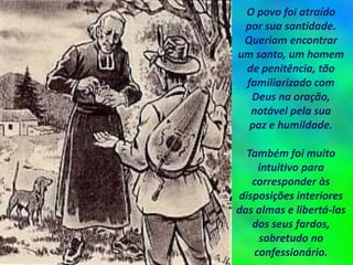 O povo foi atraído
por sua santidade.
Queriam encontrar
um santo, um homem
de penitência, tão
familiarizado com
Deus na oração,
notável pela sua
paz e humildade.
Também foi muito
intuitivo para
corresponder às
disposições interiores
das almas e libertá-las
dos seus fardos,
sobretudo no
confessionário.
 