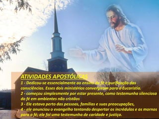 ATIVIDADES APOSTÓLICAS
1 - Dedicou-se essencialmente ao ensino da fé e purificação das
consciências. Esses dois ministérios convergiram para a Eucaristia.
2 - começou simplesmente por estar presente, como testemunha silenciosa
do fé em ambientes não cristãos
3 - Ele estava perto das pessoas, famílias e suas preocupações,
4 - ele anunciou o evangelho tentando despertar os incrédulos e os mornos
para a fé; ele foi uma testemunha de caridade e justiça.
 