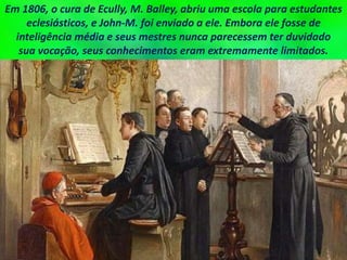 Em 1806, o cura de Ecully, M. Balley, abriu uma escola para estudantes
eclesiásticos, e John-M. foi enviado a ele. Embora ele fosse de
inteligência média e seus mestres nunca parecessem ter duvidado
sua vocação, seus conhecimentos eram extremamente limitados.
 
