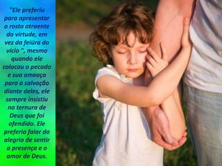 "Ele preferiu
para apresentar
o rosto atraente
da virtude, em
vez da feiúra do
vício ", mesmo
quando ele
colocou o pecado
e sua ameaça
para a salvação
diante deles, ele
sempre insistiu
na ternura de
Deus que foi
ofendido. Ele
preferia falar da
alegria de sentir
a presença e o
amor de Deus.
 