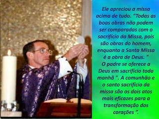 Ele apreciou a missa
acima de tudo. “Todas as
boas obras não podem
ser comparadas com o
sacrifício da Missa, pois
são obras do homem,
enquanto a Santa Missa
é a obra de Deus. "
O padre se oferece a
Deus em sacrifício toda
manhã ". A comunhão e
o santo sacrifício da
missa são os dois atos
mais eficazes para a
transformação dos
corações ”.
 