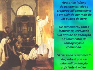 Apesar do influxo
de penitentes, ele se
preparou diligentemente
e em silêncio por mais de
um quarto de hora.
Ele comemorou com a
lembrança, revelando
sua atitude de adoração
nos momentos de
consagração e
comunhão.
“A causa do relaxamento
do padre é que ele
não dedica atenção
suficiente à missa.
 