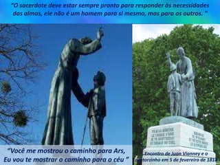 “O sacerdote deve estar sempre pronto para responder às necessidades
das almas, ele não é um homem para si mesmo, mas para os outros. "
“Você me mostrou o caminho para Ars,
Eu vou te mostrar o caminho para o céu ”
Encontro de Juan Vianney e o
pastorzinho em 5 de fevereiro de 1818
 