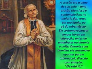 A oração era a alma
de sua vida, - uma
oração silenciosa e
contemplativa; na
maioria das vezes
em sua igreja, ao
pé do tabernáculo.
Ele costumava passar
longas horas em
adoração, antes do
amanhecer ou durante
a noite; Durante suas
homilias ele costumava
apontar para o
tabernáculo dizendo
com emoção:
"Ele está lá."
 