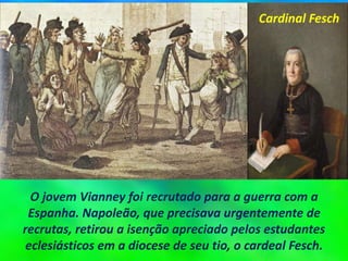 O jovem Vianney foi recrutado para a guerra com a
Espanha. Napoleão, que precisava urgentemente de
recrutas, retirou a isenção apreciado pelos estudantes
eclesiásticos em a diocese de seu tio, o cardeal Fesch.
Cardinal Fesch
 