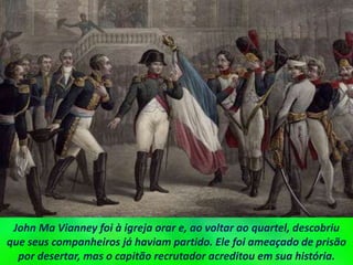 John Ma Vianney foi à igreja orar e, ao voltar ao quartel, descobriu
que seus companheiros já haviam partido. Ele foi ameaçado de prisão
por desertar, mas o capitão recrutador acreditou em sua história.
 