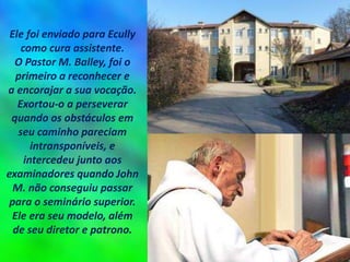 Ele foi enviado para Ecully
como cura assistente.
O Pastor M. Balley, foi o
primeiro a reconhecer e
a encorajar a sua vocação.
Exortou-o a perseverar
quando os obstáculos em
seu caminho pareciam
intransponíveis, e
intercedeu junto aos
examinadores quando John
M. não conseguiu passar
para o seminário superior.
Ele era seu modelo, além
de seu diretor e patrono.
 