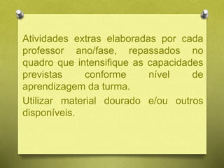 Atividades extras elaboradas por cada
professor ano/fase, repassados no
quadro que intensifique as capacidades
previstas conforme nível de
aprendizagem da turma.
Utilizar material dourado e/ou outros
disponíveis.
 