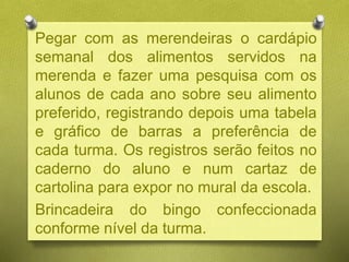 Pegar com as merendeiras o cardápio
semanal dos alimentos servidos na
merenda e fazer uma pesquisa com os
alunos de cada ano sobre seu alimento
preferido, registrando depois uma tabela
e gráfico de barras a preferência de
cada turma. Os registros serão feitos no
caderno do aluno e num cartaz de
cartolina para expor no mural da escola.
Brincadeira do bingo confeccionada
conforme nível da turma.
 
