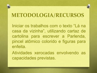 METODOLOGIA/RECURSOS
Iniciar os trabalhos com o texto “Lá na
casa da vizinha”, utilizando cartaz de
cartolina para escrever a Parlenda,
pincel atômico colorido e figuras para
enfeita.
Atividades xerocadas envolvendo as
capacidades previstas.
 