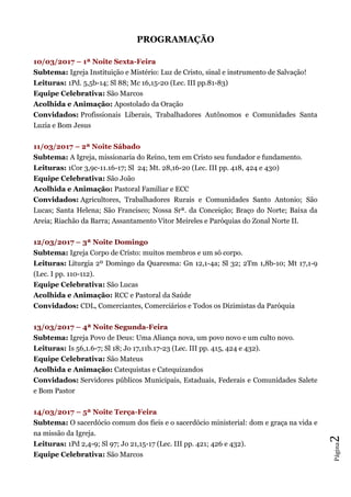 Página2
PROGRAMAÇÃO
10/03/2017 – 1ª Noite Sexta-Feira
Subtema: Igreja Instituição e Mistério: Luz de Cristo, sinal e instrumento de Salvação!
Leituras: 1Pd. 5,5b-14; Sl 88; Mc 16,15-20 (Lec. III pp.81-83)
Equipe Celebrativa: São Marcos
Acolhida e Animação: Apostolado da Oração
Convidados: Profissionais Liberais, Trabalhadores Autônomos e Comunidades Santa
Luzia e Bom Jesus
11/03/2017 – 2ª Noite Sábado
Subtema: A Igreja, missionaria do Reino, tem em Cristo seu fundador e fundamento.
Leituras: 1Cor 3,9c-11.16-17; Sl 24; Mt. 28,16-20 (Lec. III pp. 418, 424 e 430)
Equipe Celebrativa: São João
Acolhida e Animação: Pastoral Familiar e ECC
Convidados: Agricultores, Trabalhadores Rurais e Comunidades Santo Antonio; São
Lucas; Santa Helena; São Francisco; Nossa Srª. da Conceição; Braço do Norte; Baixa da
Areia; Riachão da Barra; Assantamento Vitor Meireles e Paróquias do Zonal Norte II.
12/03/2017 – 3ª Noite Domingo
Subtema: Igreja Corpo de Cristo: muitos membros e um só corpo.
Leituras: Liturgia 2º Domingo da Quaresma: Gn 12,1-4a; Sl 32; 2Tm 1,8b-10; Mt 17,1-9
(Lec. I pp. 110-112).
Equipe Celebrativa: São Lucas
Acolhida e Animação: RCC e Pastoral da Saúde
Convidados: CDL, Comerciantes, Comerciários e Todos os Dizimistas da Paróquia
13/03/2017 – 4ª Noite Segunda-Feira
Subtema: Igreja Povo de Deus: Uma Aliança nova, um povo novo e um culto novo.
Leituras: Is 56,1.6-7; Sl 18; Jo 17,11b.17-23 (Lec. III pp. 415, 424 e 432).
Equipe Celebrativa: São Mateus
Acolhida e Animação: Catequistas e Catequizandos
Convidados: Servidores públicos Municipais, Estaduais, Federais e Comunidades Salete
e Bom Pastor
14/03/2017 – 5ª Noite Terça-Feira
Subtema: O sacerdócio comum dos fieis e o sacerdócio ministerial: dom e graça na vida e
na missão da Igreja.
Leituras: 1Pd 2,4-9; Sl 97; Jo 21,15-17 (Lec. III pp. 421; 426 e 432).
Equipe Celebrativa: São Marcos
 