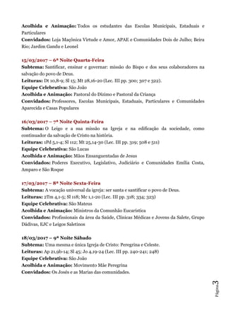 Página3
Acolhida e Animação: Todos os estudantes das Escolas Municipais, Estaduais e
Particulares
Convidados: Loja Maçônica Virtude e Amor, APAE e Comunidades Dois de Julho; Beira
Rio; Jardim Gandu e Leonel
15/03/2017 – 6ª Noite Quarta-Feira
Subtema: Santificar, ensinar e governar: missão do Bispo e dos seus colaboradores na
salvação do povo de Deus.
Leituras: Dt 10,8-9; Sl 15; Mt 28,16-20 (Lec. III pp. 300; 307 e 322).
Equipe Celebrativa: São João
Acolhida e Animação: Pastoral do Dízimo e Pastoral da Criança
Convidados: Professores, Escolas Municipais, Estaduais, Particulares e Comunidades
Aparecida e Casas Populares
16/03/2017 – 7ª Noite Quinta-Feira
Subtema: O Leigo e a sua missão na Igreja e na edificação da sociedade, como
continuador da salvação de Cristo na história.
Leituras: 1Pd 5,1-4; Sl 112; Mt 25,14-30 (Lec. III pp. 319; 508 e 511)
Equipe Celebrativa: São Lucas
Acolhida e Animação: Mãos Ensanguentadas de Jesus
Convidados: Poderes Executivo, Legislativo, Judiciário e Comunidades Emília Costa,
Amparo e São Roque
17/03/2017 – 8ª Noite Sexta-Feira
Subtema: A vocação universal da igreja: ser santa e santificar o povo de Deus.
Leituras: 2Tm 4,1-5; Sl 118; Mc 1,1-20 (Lec. III pp. 318; 334; 323)
Equipe Celebrativa: São Mateus
Acolhida e Animação: Ministros da Comunhão Eucarística
Convidados: Profissionais da área da Saúde, Clínicas Médicas e Jovens da Salete, Grupo
Dádivas, EJC e Leigos Saletinos
18/03/2017 – 9ª Noite Sábado
Subtema: Uma mesma e única Igreja de Cristo: Peregrina e Celeste.
Leituras: Ap 21,9b-14; Sl 45; Jo 4,19-24 (Lec. III pp. 240-241; 248)
Equipe Celebrativa: São João
Acolhida e Animação: Movimento Mãe Peregrina
Convidados: Os Josés e as Marias das comunidades.
 