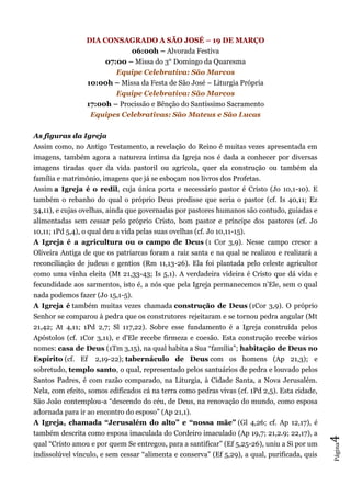 Página4
DIA CONSAGRADO A SÃO JOSÉ – 19 DE MARÇO
06:00h – Alvorada Festiva
07:00 – Missa do 3° Domingo da Quaresma
Equipe Celebrativa: São Marcos
10:00h – Missa da Festa de São José – Liturgia Própria
Equipe Celebrativa: São Marcos
17:00h – Procissão e Bênção do Santíssimo Sacramento
Equipes Celebrativas: São Mateus e São Lucas
As figuras da Igreja
Assim como, no Antigo Testamento, a revelação do Reino é muitas vezes apresentada em
imagens, também agora a natureza íntima da Igreja nos é dada a conhecer por diversas
imagens tiradas quer da vida pastoril ou agrícola, quer da construção ou também da
família e matrimônio, imagens que já se esboçam nos livros dos Profetas.
Assim a Igreja é o redil, cuja única porta e necessário pastor é Cristo (Jo 10,1-10). E
também o rebanho do qual o próprio Deus predisse que seria o pastor (cf. Is 40,11; Ez
34,11), e cujas ovelhas, ainda que governadas por pastores humanos são contudo, guiadas e
alimentadas sem cessar pelo próprio Cristo, bom pastor e príncipe dos pastores (cf. Jo
10,11; 1Pd 5,4), o qual deu a vida pelas suas ovelhas (cf. Jo 10,11-15).
A Igreja é a agricultura ou o campo de Deus (1 Cor 3,9). Nesse campo cresce a
Oliveira Antiga de que os patriarcas foram a raiz santa e na qual se realizou e realizará a
reconciliação de judeus e gentios (Rm 11,13-26). Ela foi plantada pelo celeste agricultor
como uma vinha eleita (Mt 21,33-43; Is 5,1). A verdadeira videira é Cristo que dá vida e
fecundidade aos sarmentos, isto é, a nós que pela Igreja permanecemos n'Ele, sem o qual
nada podemos fazer (Jo 15,1-5).
A Igreja é também muitas vezes chamada construção de Deus (1Cor 3,9). O próprio
Senhor se comparou à pedra que os construtores rejeitaram e se tornou pedra angular (Mt
21,42; At 4,11; 1Pd 2,7; Sl 117,22). Sobre esse fundamento é a Igreja construída pelos
Apóstolos (cf. 1Cor 3,11), e d'Ele recebe firmeza e coesão. Esta construção recebe vários
nomes: casa de Deus (1Tm 3,15), na qual habita a Sua “família”; habitação de Deus no
Espírito (cf. Ef 2,19-22); tabernáculo de Deus com os homens (Ap 21,3); e
sobretudo, templo santo, o qual, representado pelos santuários de pedra e louvado pelos
Santos Padres, é com razão comparado, na Liturgia, à Cidade Santa, a Nova Jerusalém.
Nela, com efeito, somos edificados cá na terra como pedras vivas (cf. 1Pd 2,5). Esta cidade,
São João contemplou-a “descendo do céu, de Deus, na renovação do mundo, como esposa
adornada para ir ao encontro do esposo” (Ap 21,1).
A Igreja, chamada “Jerusalém do alto” e “nossa mãe” (Gl 4,26; cf. Ap 12,17), é
também descrita como esposa imaculada do Cordeiro imaculado (Ap 19,7; 21,2.9; 22,17), a
qual “Cristo amou e por quem Se entregou, para a santificar” (Ef 5,25-26), uniu a Si por um
indissolúvel vínculo, e sem cessar “alimenta e conserva” (Ef 5,29), a qual, purificada, quis
 