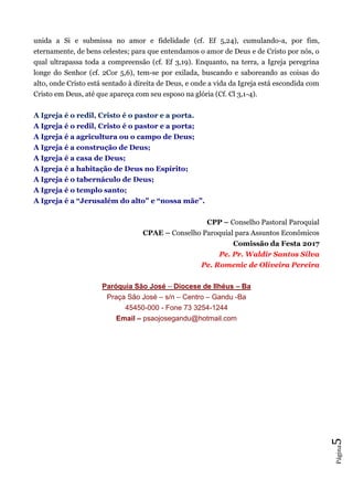 Página5
unida a Si e submissa no amor e fidelidade (cf. Ef 5,24), cumulando-a, por fim,
eternamente, de bens celestes; para que entendamos o amor de Deus e de Cristo por nós, o
qual ultrapassa toda a compreensão (cf. Ef 3,19). Enquanto, na terra, a Igreja peregrina
longe do Senhor (cf. 2Cor 5,6), tem-se por exilada, buscando e saboreando as coisas do
alto, onde Cristo está sentado à direita de Deus, e onde a vida da Igreja está escondida com
Cristo em Deus, até que apareça com seu esposo na glória (Cf. Cl 3,1-4).
A Igreja é o redil, Cristo é o pastor e a porta.
A Igreja é o redil, Cristo é o pastor e a porta;
A Igreja é a agricultura ou o campo de Deus;
A Igreja é a construção de Deus;
A Igreja é a casa de Deus;
A Igreja é a habitação de Deus no Espírito;
A Igreja é o tabernáculo de Deus;
A Igreja é o templo santo;
A Igreja é a “Jerusalém do alto” e “nossa mãe”.
CPP – Conselho Pastoral Paroquial
CPAE – Conselho Paroquial para Assuntos Econômicos
Comissão da Festa 2017
Pe. Pr. Waldir Santos Silva
Pe. Romenic de Oliveira Pereira
Paróquia São José – Diocese de Ilhéus – Ba
Praça São José – s/n – Centro – Gandu -Ba
45450-000 - Fone 73 3254-1244
Email – psaojosegandu@hotmail.com
 