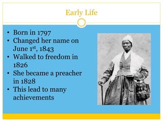 Early Life 
• Born in 1797 
• Changed her name on 
June 1st, 1843 
• Walked to freedom in 
1826 
• She became a preacher 
in 1828 
• This lead to many 
achievements 
 