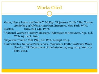 Works Cited 
Gates, Henry Louis, and Nellie Y. McKay. "Sojourner Truth." The Norton 
Anthology of African American Literature. New York: W.W. 
Norton, 1996. 245-249. Print. 
"National Women's History Museum." Education & Resources. N.p., n.d. 
Web. 03. Sept. 2014. 
"Sojourner Truth." PBS. PBS, n.d. Web. 01 Sept. 2014. 
United States. National Park Service. "Sojourner Truth." National Parks 
Service. U.S. Department of the Interior, 29 Aug. 2014. Web. 02 
Sept. 2014. 
 