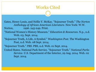 Works Cited 
Gates, Henry Louis, and Nellie Y. McKay. "Sojourner Truth." The Norton 
Anthology of African American Literature. New York: W.W. 
Norton, 1996. 245-249. Print. 
"National Women's History Museum." Education & Resources. N.p., n.d. 
Web. 03. Sept. 2014. 
"Sojourner Truth, A Life, A Symbol." Washington Post. The Washington 
Post, n.d. Web. 08 Sept. 2014. 
"Sojourner Truth." PBS. PBS, n.d. Web. 01 Sept. 2014. 
United States. National Park Service. "Sojourner Truth." National Parks 
Service. U.S. Department of the Interior, 29 Aug. 2014. Web. 02 
Sept. 2014. 
 