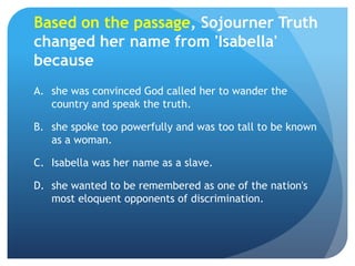 Based on the passage, Sojourner Truth
changed her name from 'Isabella'
because
A. she was convinced God called her to wand...