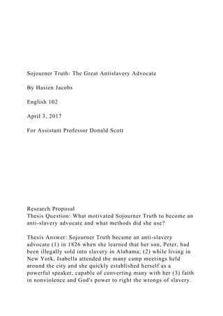 Sojourner Truth: The Great Antislavery Advocate
By Hasien Jacobs
English 102
April 3, 2017
For Assistant Professor Donald Scott
Research Proposal
Thesis Question: What motivated Sojourner Truth to become an
anti-slavery advocate and what methods did she use?
Thesis Answer: Sojourner Truth became an anti-slavery
advocate (1) in 1826 when she learned that her son, Peter, had
been illegally sold into slavery in Alabama; (2) while living in
New York, Isabella attended the many camp meetings held
around the city and she quickly established herself as a
powerful speaker, capable of converting many with her (3) faith
in nonviolence and God's power to right the wrongs of slavery.
 