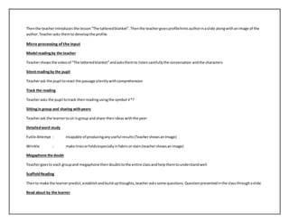 Then the teacher introduces the lesson “The tattered blanket”. Then the teacher gives profile hints author in a slide along with an image of the 
author. Teacher asks them to develop the profile. 
Micro processing of the input 
Model reading by the teacher 
Teacher shows the video of “The tattered blanket” and asks them to listen carefully the conversation and the characters 
Silent reading by the pupil 
Teacher ask the pupil to react the passage silently with comprehension 
Track the reading 
Teacher asks the pupil to track their reading using the symbol √ *? 
Sitting in group and sharing with peers 
Teacher ask the learner to sit in group and share their ideas with the peer 
Detailed word study 
Futile Attempt : Incapable of producing any useful results (Teacher shows an Image) 
Wrinkle : make lines or folds especially in fabric or stain (teacher shows an image) 
Megaphone the doubt 
Teacher goes to each group and megaphone their doubts to the entire class and help them to understand well 
Scaffold Reading 
Then to make the learner predict, establish and build up thoughts, teacher asks some questions. Question presented in the class through a slide 
Read about by the learner 
 