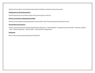 Teacher ask the student s to read loudly, Select student randomly to read with correct pronunciation 
Finding answer to the textual questions 
Teacher helps the learner to find the answer to the questions given in the text 
Discourse construction, editing and presentation 
Teacher asks the students to prepare placards for world mother’s day? Then the teacher shows teachers version 
Generalization and conclusion 
Teacher summarizes the lesson with the help of teachers (Short story – Tattered Blanket – an eighty five years old mother – Kamalam, widower 
– Gopi – brother of Kamalam – settled in Delhi – Visit amma after a long period) 
Assignment 
Write a letter to Gopi requesting stay there and look after. 
