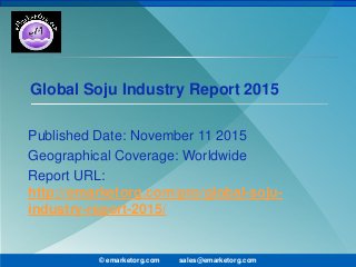Global Soju Industry Report 2015
Published Date: November 11 2015
Geographical Coverage: Worldwide
Report URL:
http://emarketorg.com/pro/global-soju-
industry-report-2015/
© emarketorg.com sales@emarketorg.com
 
