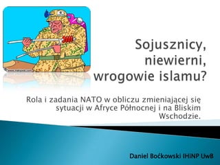 Rola i zadania NATO w obliczu zmieniającej się
         sytuacji w Afryce Północnej i na Bliskim
                                     Wschodzie.




                            Daniel Boćkowski IHiNP UwB
 