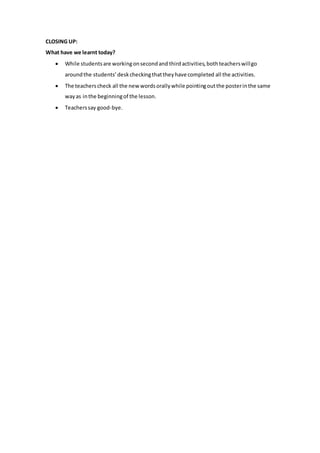 CLOSING UP:
What have we learnt today?
 While studentsare workingonsecondand thirdactivities,bothteacherswillgo
aroundthe students’deskcheckingthattheyhave completed all the activities.
 The teacherscheck all the new wordsorallywhile pointingoutthe posterinthe same
wayas inthe beginningof the lesson.
 Teacherssay good-bye.
 
