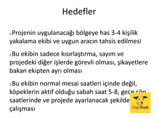 Hedefler
1.Projenin uygulanacağı bölgeye has 3-4 kişilik
yakalama ekibi ve uygun aracın tahsis edilmesi
2.Bu ekibin sadece kısırlaştırma, sayım ve
projedeki diğer işlerde görevli olması, şikayetlere
bakan ekipten ayrı olması
3.Bu ekibin normal mesai saatleri içinde değil,
köpeklerin aktif olduğu sabah saat 5-8, gece çöp
saatlerinde ve projede ayarlanacak şekilde
çalışması
 
