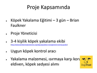 Proje Kapsamında
● Köpek Yakalama Eğitimi – 3 gün – Brian
Faulkner
● Proje Yöneticisi
● 3-4 kişilik köpek yakalama ekibi
(http://www.worldanimalprotection.org/dog-population-management-training-guides)
● Uygun köpek kontrol aracı
● Yakalama malzemesi, ısırmaya karşı koruyucu
eldiven, köpek sedyesi alımı
 