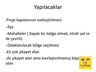Yapılacaklar
•Proje kapsamının netleştirilmesi
–İlçe
–Mahalleler ( Kapalı bir bölge olmalı, etrafı yol vs
ile çevrili)
–Odaklanılacak bölge seçilmesi
●En çok şikayet alan
●Az şikayet alan ama kısırlaştırılmamış köpek bol
olan
 