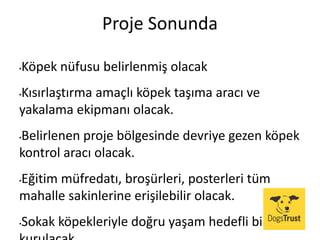 Proje Sonunda
•Köpek nüfusu belirlenmiş olacak
•Kısırlaştırma amaçlı köpek taşıma aracı ve
yakalama ekipmanı olacak.
•Belirlenen proje bölgesinde devriye gezen köpek
kontrol aracı olacak.
•Eğitim müfredatı, broşürleri, posterleri tüm
mahalle sakinlerine erişilebilir olacak.
•Sokak köpekleriyle doğru yaşam hedefli bir site
 