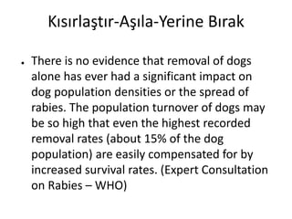 Kısırlaştır-Aşıla-Yerine Bırak
● There is no evidence that removal of dogs
alone has ever had a significant impact on
dog population densities or the spread of
rabies. The population turnover of dogs may
be so high that even the highest recorded
removal rates (about 15% of the dog
population) are easily compensated for by
increased survival rates. (Expert Consultation
on Rabies – WHO)
 