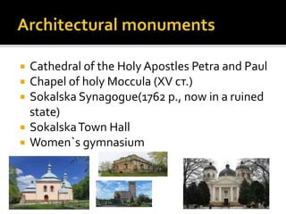  Cathedral of the Holy Apostles Petra and Paul
 Chapel of holy Moccula (XV ст.)
 Sokalska Synagogue(1762 р., now in a r...