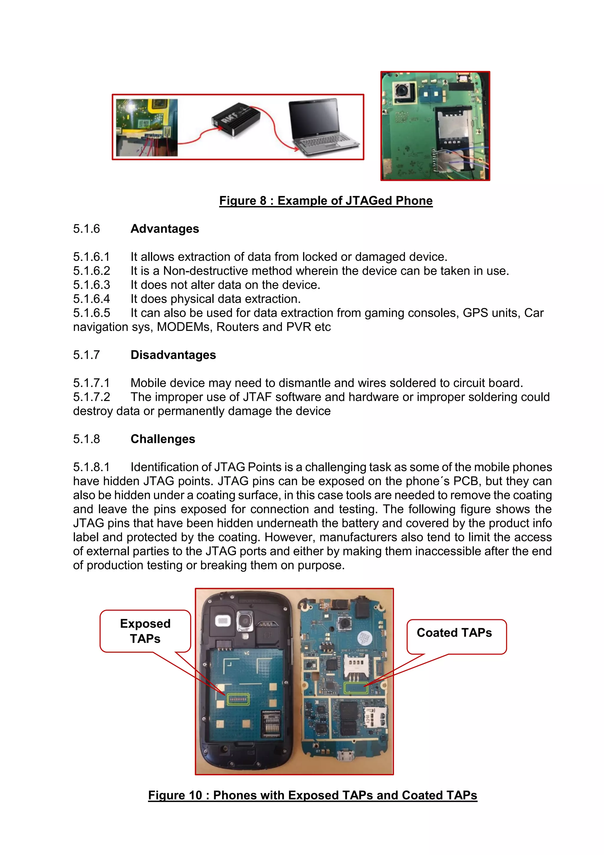 Figure 8 : Example of JTAGed Phone
5.1.6 Advantages
5.1.6.1 It allows extraction of data from locked or damaged device.
5.1.6.2 It is a Non-destructive method wherein the device can be taken in use.
5.1.6.3 It does not alter data on the device.
5.1.6.4 It does physical data extraction.
5.1.6.5 It can also be used for data extraction from gaming consoles, GPS units, Car
navigation sys, MODEMs, Routers and PVR etc
5.1.7 Disadvantages
5.1.7.1 Mobile device may need to dismantle and wires soldered to circuit board.
5.1.7.2 The improper use of JTAF software and hardware or improper soldering could
destroy data or permanently damage the device
5.1.8 Challenges
5.1.8.1 Identification of JTAG Points is a challenging task as some of the mobile phones
have hidden JTAG points. JTAG pins can be exposed on the phone´s PCB, but they can
also be hidden under a coating surface, in this case tools are needed to remove the coating
and leave the pins exposed for connection and testing. The following figure shows the
JTAG pins that have been hidden underneath the battery and covered by the product info
label and protected by the coating. However, manufacturers also tend to limit the access
of external parties to the JTAG ports and either by making them inaccessible after the end
of production testing or breaking them on purpose.
Figure 10 : Phones with Exposed TAPs and Coated TAPs
Coated TAPs
Exposed
TAPs
 