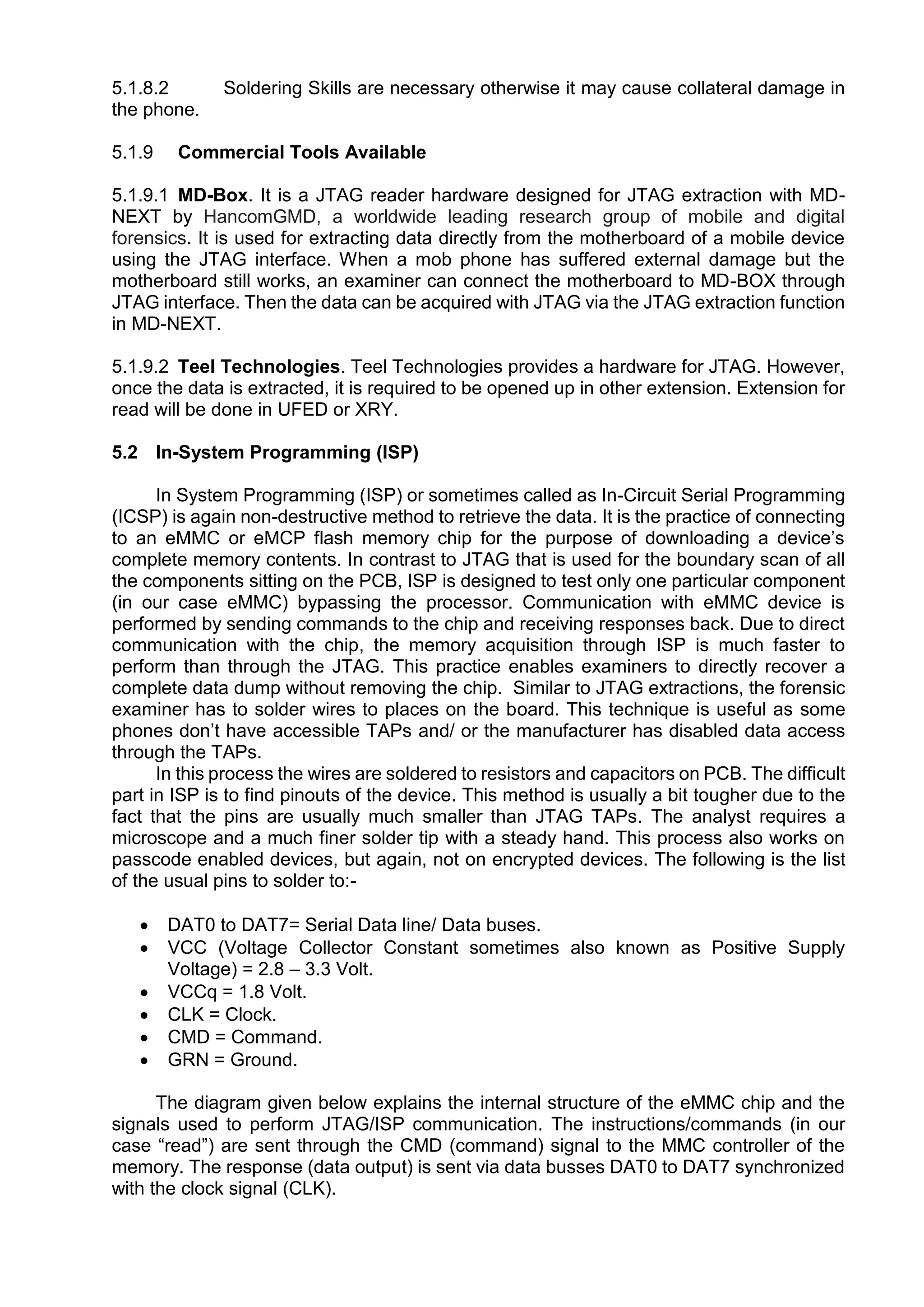 5.1.8.2 Soldering Skills are necessary otherwise it may cause collateral damage in
the phone.
5.1.9 Commercial Tools Available
5.1.9.1 MD-Box. It is a JTAG reader hardware designed for JTAG extraction with MD-
NEXT by HancomGMD, a worldwide leading research group of mobile and digital
forensics. It is used for extracting data directly from the motherboard of a mobile device
using the JTAG interface. When a mob phone has suffered external damage but the
motherboard still works, an examiner can connect the motherboard to MD-BOX through
JTAG interface. Then the data can be acquired with JTAG via the JTAG extraction function
in MD-NEXT.
5.1.9.2 Teel Technologies. Teel Technologies provides a hardware for JTAG. However,
once the data is extracted, it is required to be opened up in other extension. Extension for
read will be done in UFED or XRY.
5.2 In-System Programming (ISP)
In System Programming (ISP) or sometimes called as In-Circuit Serial Programming
(ICSP) is again non-destructive method to retrieve the data. It is the practice of connecting
to an eMMC or eMCP flash memory chip for the purpose of downloading a device’s
complete memory contents. In contrast to JTAG that is used for the boundary scan of all
the components sitting on the PCB, ISP is designed to test only one particular component
(in our case eMMC) bypassing the processor. Communication with eMMC device is
performed by sending commands to the chip and receiving responses back. Due to direct
communication with the chip, the memory acquisition through ISP is much faster to
perform than through the JTAG. This practice enables examiners to directly recover a
complete data dump without removing the chip. Similar to JTAG extractions, the forensic
examiner has to solder wires to places on the board. This technique is useful as some
phones don’t have accessible TAPs and/ or the manufacturer has disabled data access
through the TAPs.
In this process the wires are soldered to resistors and capacitors on PCB. The difficult
part in ISP is to find pinouts of the device. This method is usually a bit tougher due to the
fact that the pins are usually much smaller than JTAG TAPs. The analyst requires a
microscope and a much finer solder tip with a steady hand. This process also works on
passcode enabled devices, but again, not on encrypted devices. The following is the list
of the usual pins to solder to:-
 DAT0 to DAT7= Serial Data line/ Data buses.
 VCC (Voltage Collector Constant sometimes also known as Positive Supply
Voltage) = 2.8 – 3.3 Volt.
 VCCq = 1.8 Volt.
 CLK = Clock.
 CMD = Command.
 GRN = Ground.
The diagram given below explains the internal structure of the eMMC chip and the
signals used to perform JTAG/ISP communication. The instructions/commands (in our
case “read”) are sent through the CMD (command) signal to the MMC controller of the
memory. The response (data output) is sent via data busses DAT0 to DAT7 synchronized
with the clock signal (CLK).
 
