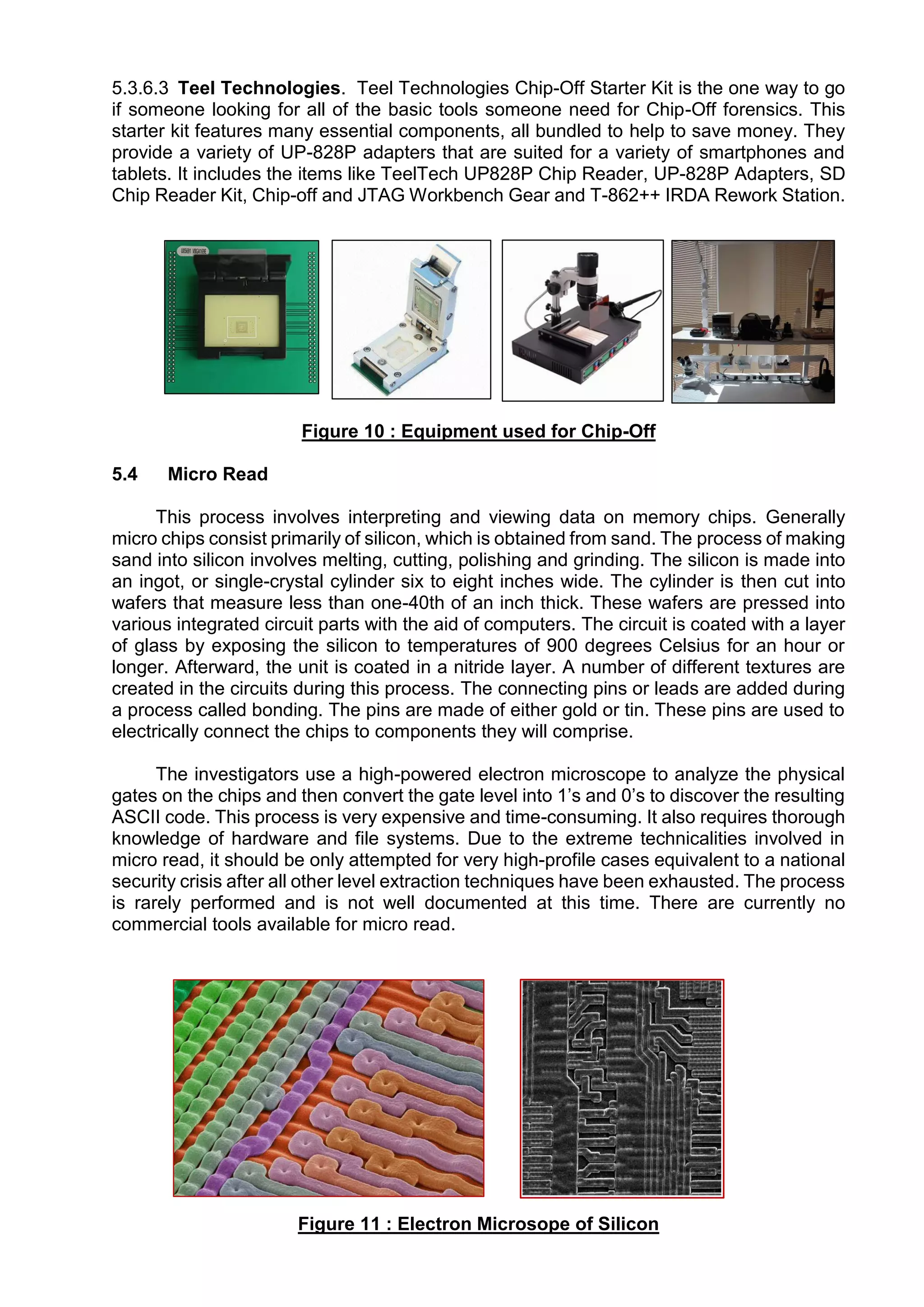 5.3.6.3 Teel Technologies. Teel Technologies Chip-Off Starter Kit is the one way to go
if someone looking for all of the basic tools someone need for Chip-Off forensics. This
starter kit features many essential components, all bundled to help to save money. They
provide a variety of UP-828P adapters that are suited for a variety of smartphones and
tablets. It includes the items like TeelTech UP828P Chip Reader, UP-828P Adapters, SD
Chip Reader Kit, Chip-off and JTAG Workbench Gear and T-862++ IRDA Rework Station.
Figure 10 : Equipment used for Chip-Off
5.4 Micro Read
This process involves interpreting and viewing data on memory chips. Generally
micro chips consist primarily of silicon, which is obtained from sand. The process of making
sand into silicon involves melting, cutting, polishing and grinding. The silicon is made into
an ingot, or single-crystal cylinder six to eight inches wide. The cylinder is then cut into
wafers that measure less than one-40th of an inch thick. These wafers are pressed into
various integrated circuit parts with the aid of computers. The circuit is coated with a layer
of glass by exposing the silicon to temperatures of 900 degrees Celsius for an hour or
longer. Afterward, the unit is coated in a nitride layer. A number of different textures are
created in the circuits during this process. The connecting pins or leads are added during
a process called bonding. The pins are made of either gold or tin. These pins are used to
electrically connect the chips to components they will comprise.
The investigators use a high-powered electron microscope to analyze the physical
gates on the chips and then convert the gate level into 1’s and 0’s to discover the resulting
ASCII code. This process is very expensive and time-consuming. It also requires thorough
knowledge of hardware and file systems. Due to the extreme technicalities involved in
micro read, it should be only attempted for very high-profile cases equivalent to a national
security crisis after all other level extraction techniques have been exhausted. The process
is rarely performed and is not well documented at this time. There are currently no
commercial tools available for micro read.
Figure 11 : Electron Microsope of Silicon
 