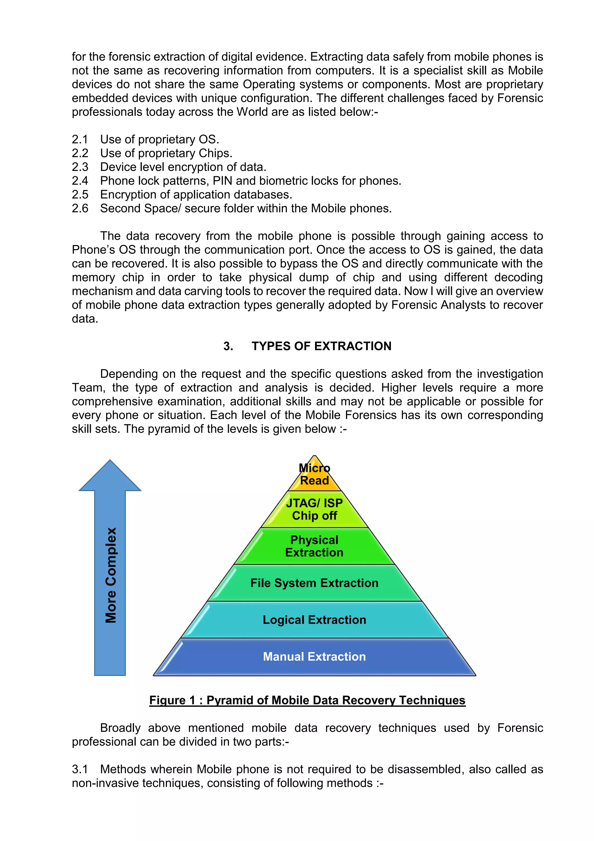 for the forensic extraction of digital evidence. Extracting data safely from mobile phones is
not the same as recovering information from computers. It is a specialist skill as Mobile
devices do not share the same Operating systems or components. Most are proprietary
embedded devices with unique configuration. The different challenges faced by Forensic
professionals today across the World are as listed below:-
2.1 Use of proprietary OS.
2.2 Use of proprietary Chips.
2.3 Device level encryption of data.
2.4 Phone lock patterns, PIN and biometric locks for phones.
2.5 Encryption of application databases.
2.6 Second Space/ secure folder within the Mobile phones.
The data recovery from the mobile phone is possible through gaining access to
Phone’s OS through the communication port. Once the access to OS is gained, the data
can be recovered. It is also possible to bypass the OS and directly communicate with the
memory chip in order to take physical dump of chip and using different decoding
mechanism and data carving tools to recover the required data. Now I will give an overview
of mobile phone data extraction types generally adopted by Forensic Analysts to recover
data.
3. TYPES OF EXTRACTION
Depending on the request and the specific questions asked from the investigation
Team, the type of extraction and analysis is decided. Higher levels require a more
comprehensive examination, additional skills and may not be applicable or possible for
every phone or situation. Each level of the Mobile Forensics has its own corresponding
skill sets. The pyramid of the levels is given below :-
Figure 1 : Pyramid of Mobile Data Recovery Techniques
Broadly above mentioned mobile data recovery techniques used by Forensic
professional can be divided in two parts:-
3.1 Methods wherein Mobile phone is not required to be disassembled, also called as
non-invasive techniques, consisting of following methods :-
Micro
Read
JTAG/ ISP
Chip off
Physical
Extraction
File System Extraction
Logical Extraction
Manual Extraction
More
Complex
 