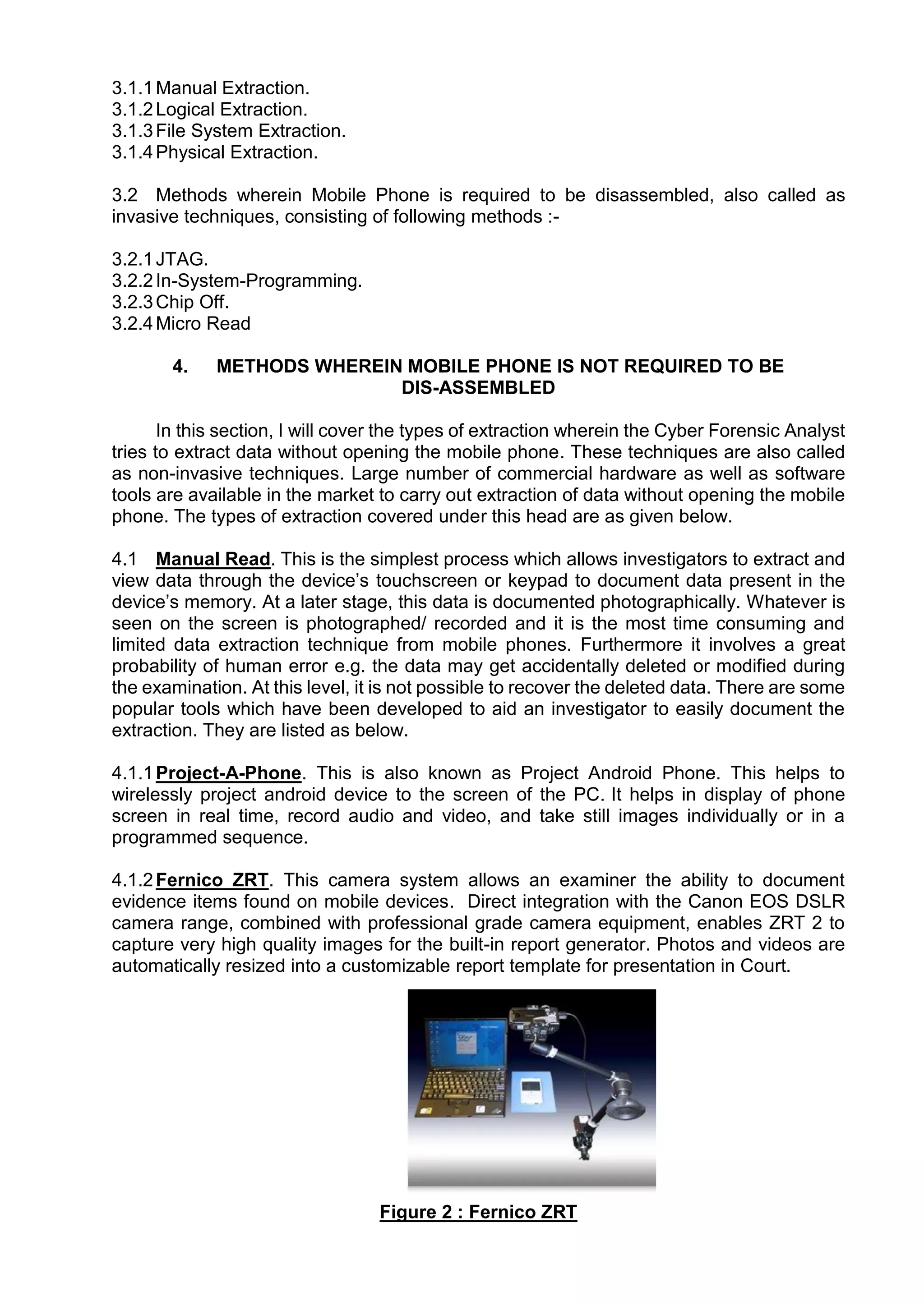 3.1.1Manual Extraction.
3.1.2Logical Extraction.
3.1.3File System Extraction.
3.1.4Physical Extraction.
3.2 Methods wherein Mobile Phone is required to be disassembled, also called as
invasive techniques, consisting of following methods :-
3.2.1JTAG.
3.2.2In-System-Programming.
3.2.3Chip Off.
3.2.4Micro Read
4. METHODS WHEREIN MOBILE PHONE IS NOT REQUIRED TO BE
DIS-ASSEMBLED
In this section, I will cover the types of extraction wherein the Cyber Forensic Analyst
tries to extract data without opening the mobile phone. These techniques are also called
as non-invasive techniques. Large number of commercial hardware as well as software
tools are available in the market to carry out extraction of data without opening the mobile
phone. The types of extraction covered under this head are as given below.
4.1 Manual Read. This is the simplest process which allows investigators to extract and
view data through the device’s touchscreen or keypad to document data present in the
device’s memory. At a later stage, this data is documented photographically. Whatever is
seen on the screen is photographed/ recorded and it is the most time consuming and
limited data extraction technique from mobile phones. Furthermore it involves a great
probability of human error e.g. the data may get accidentally deleted or modified during
the examination. At this level, it is not possible to recover the deleted data. There are some
popular tools which have been developed to aid an investigator to easily document the
extraction. They are listed as below.
4.1.1Project-A-Phone. This is also known as Project Android Phone. This helps to
wirelessly project android device to the screen of the PC. It helps in display of phone
screen in real time, record audio and video, and take still images individually or in a
programmed sequence.
4.1.2Fernico ZRT. This camera system allows an examiner the ability to document
evidence items found on mobile devices. Direct integration with the Canon EOS DSLR
camera range, combined with professional grade camera equipment, enables ZRT 2 to
capture very high quality images for the built-in report generator. Photos and videos are
automatically resized into a customizable report template for presentation in Court.
Figure 2 : Fernico ZRT
 