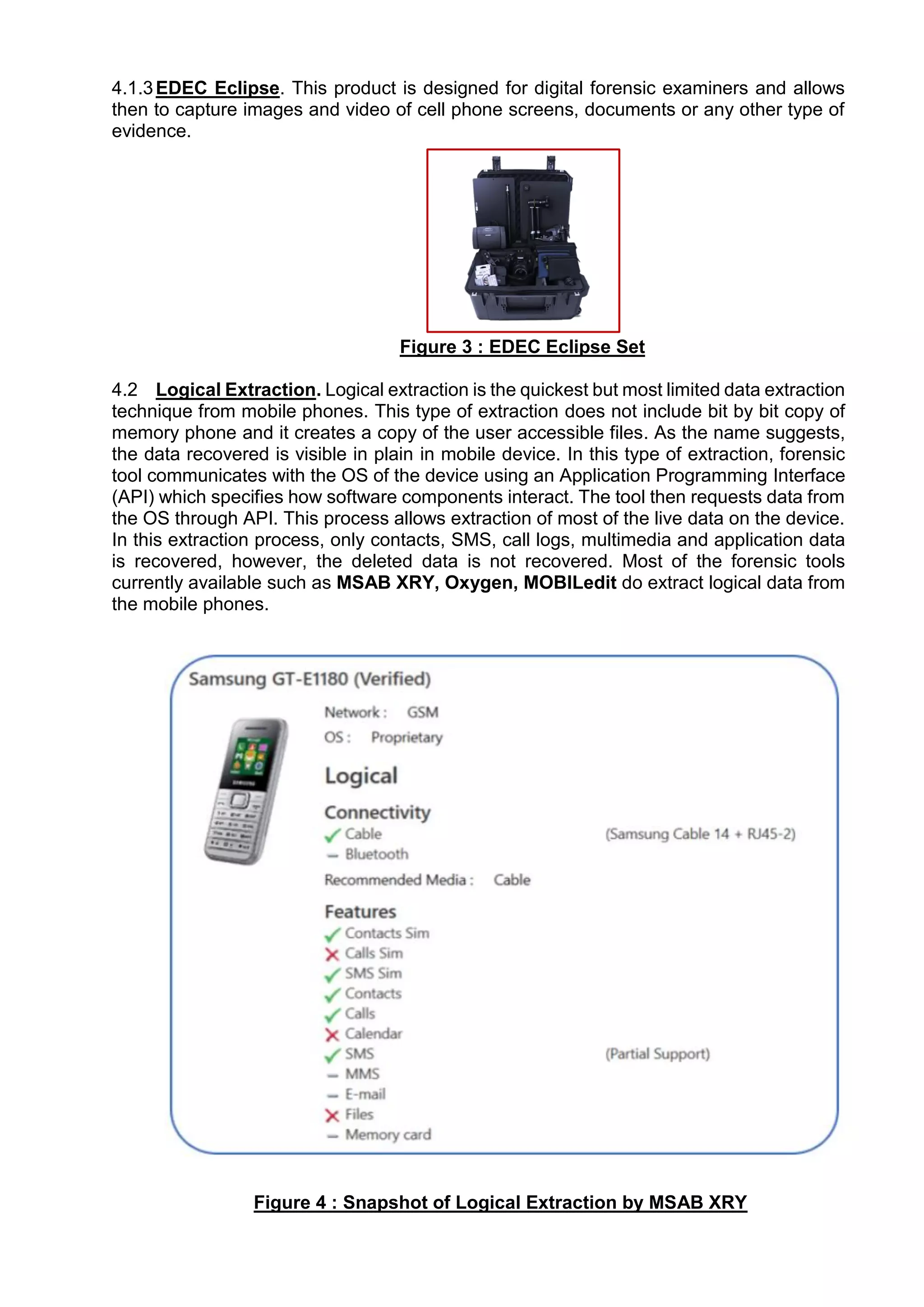 4.1.3EDEC Eclipse. This product is designed for digital forensic examiners and allows
then to capture images and video of cell phone screens, documents or any other type of
evidence.
Figure 3 : EDEC Eclipse Set
4.2 Logical Extraction. Logical extraction is the quickest but most limited data extraction
technique from mobile phones. This type of extraction does not include bit by bit copy of
memory phone and it creates a copy of the user accessible files. As the name suggests,
the data recovered is visible in plain in mobile device. In this type of extraction, forensic
tool communicates with the OS of the device using an Application Programming Interface
(API) which specifies how software components interact. The tool then requests data from
the OS through API. This process allows extraction of most of the live data on the device.
In this extraction process, only contacts, SMS, call logs, multimedia and application data
is recovered, however, the deleted data is not recovered. Most of the forensic tools
currently available such as MSAB XRY, Oxygen, MOBILedit do extract logical data from
the mobile phones.
Figure 4 : Snapshot of Logical Extraction by MSAB XRY
 