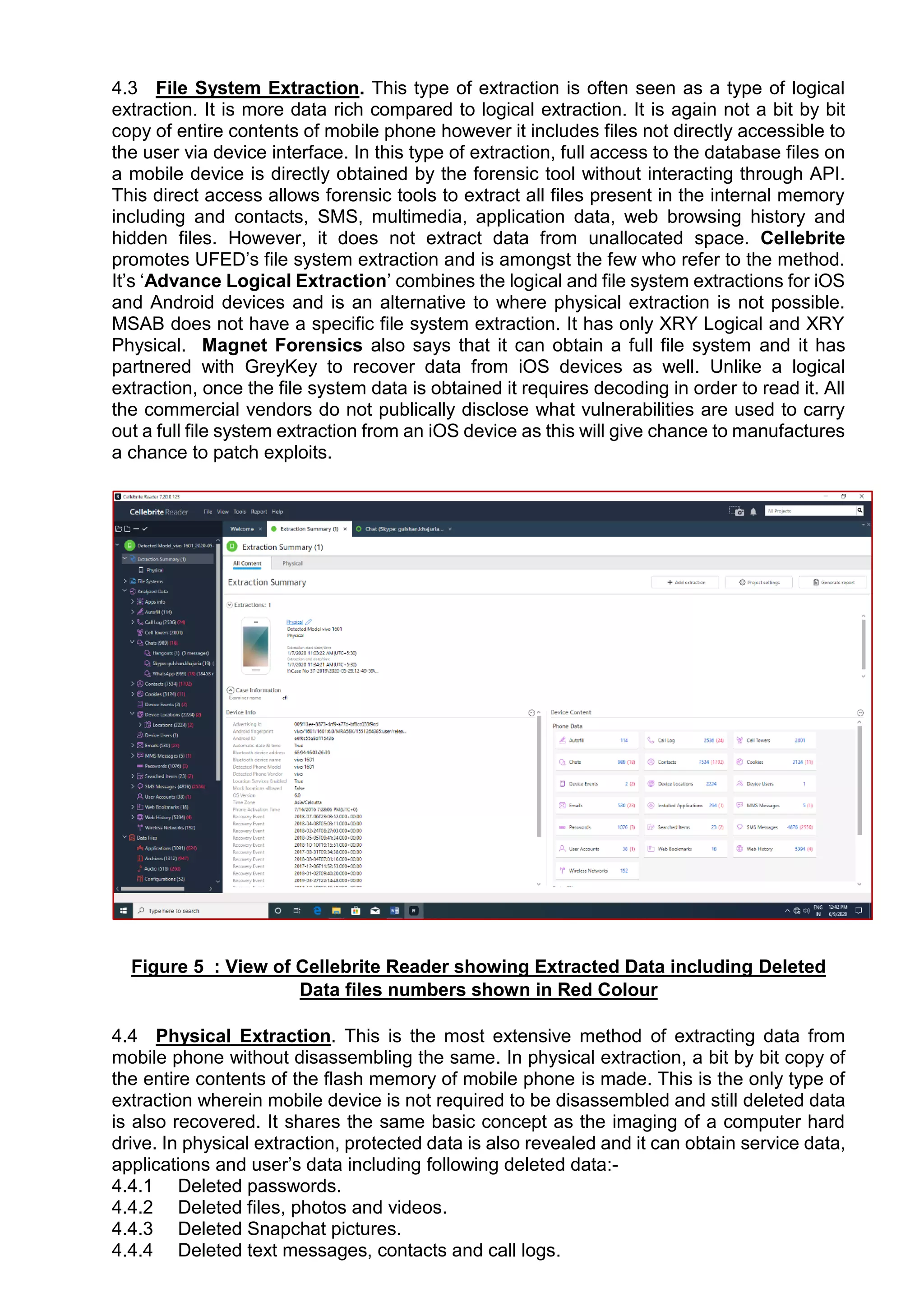 4.3 File System Extraction. This type of extraction is often seen as a type of logical
extraction. It is more data rich compared to logical extraction. It is again not a bit by bit
copy of entire contents of mobile phone however it includes files not directly accessible to
the user via device interface. In this type of extraction, full access to the database files on
a mobile device is directly obtained by the forensic tool without interacting through API.
This direct access allows forensic tools to extract all files present in the internal memory
including and contacts, SMS, multimedia, application data, web browsing history and
hidden files. However, it does not extract data from unallocated space. Cellebrite
promotes UFED’s file system extraction and is amongst the few who refer to the method.
It’s ‘Advance Logical Extraction’ combines the logical and file system extractions for iOS
and Android devices and is an alternative to where physical extraction is not possible.
MSAB does not have a specific file system extraction. It has only XRY Logical and XRY
Physical. Magnet Forensics also says that it can obtain a full file system and it has
partnered with GreyKey to recover data from iOS devices as well. Unlike a logical
extraction, once the file system data is obtained it requires decoding in order to read it. All
the commercial vendors do not publically disclose what vulnerabilities are used to carry
out a full file system extraction from an iOS device as this will give chance to manufactures
a chance to patch exploits.
Figure 5 : View of Cellebrite Reader showing Extracted Data including Deleted
Data files numbers shown in Red Colour
4.4 Physical Extraction. This is the most extensive method of extracting data from
mobile phone without disassembling the same. In physical extraction, a bit by bit copy of
the entire contents of the flash memory of mobile phone is made. This is the only type of
extraction wherein mobile device is not required to be disassembled and still deleted data
is also recovered. It shares the same basic concept as the imaging of a computer hard
drive. In physical extraction, protected data is also revealed and it can obtain service data,
applications and user’s data including following deleted data:-
4.4.1 Deleted passwords.
4.4.2 Deleted files, photos and videos.
4.4.3 Deleted Snapchat pictures.
4.4.4 Deleted text messages, contacts and call logs.
 
