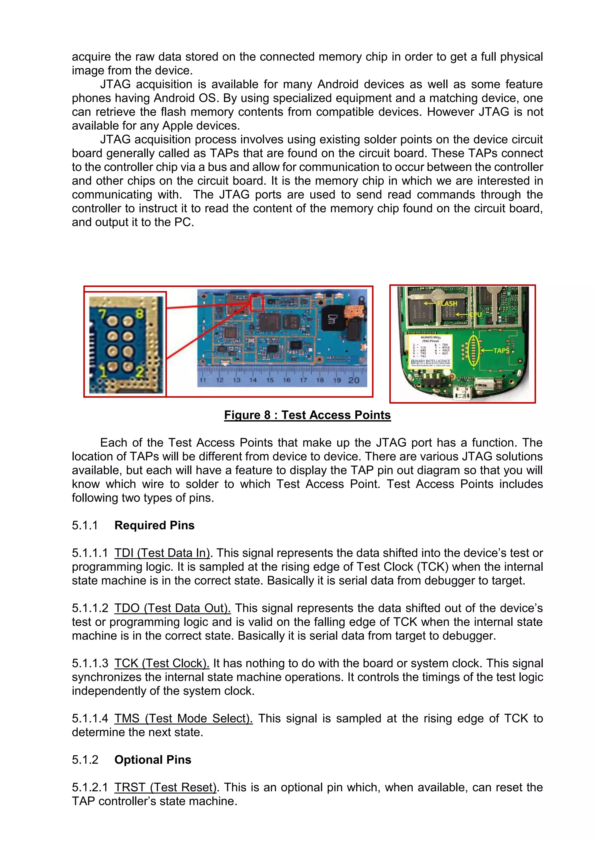 acquire the raw data stored on the connected memory chip in order to get a full physical
image from the device.
JTAG acquisition is available for many Android devices as well as some feature
phones having Android OS. By using specialized equipment and a matching device, one
can retrieve the flash memory contents from compatible devices. However JTAG is not
available for any Apple devices.
JTAG acquisition process involves using existing solder points on the device circuit
board generally called as TAPs that are found on the circuit board. These TAPs connect
to the controller chip via a bus and allow for communication to occur between the controller
and other chips on the circuit board. It is the memory chip in which we are interested in
communicating with. The JTAG ports are used to send read commands through the
controller to instruct it to read the content of the memory chip found on the circuit board,
and output it to the PC.
Figure 8 : Test Access Points
Each of the Test Access Points that make up the JTAG port has a function. The
location of TAPs will be different from device to device. There are various JTAG solutions
available, but each will have a feature to display the TAP pin out diagram so that you will
know which wire to solder to which Test Access Point. Test Access Points includes
following two types of pins.
5.1.1 Required Pins
5.1.1.1 TDI (Test Data In). This signal represents the data shifted into the device’s test or
programming logic. It is sampled at the rising edge of Test Clock (TCK) when the internal
state machine is in the correct state. Basically it is serial data from debugger to target.
5.1.1.2 TDO (Test Data Out). This signal represents the data shifted out of the device’s
test or programming logic and is valid on the falling edge of TCK when the internal state
machine is in the correct state. Basically it is serial data from target to debugger.
5.1.1.3 TCK (Test Clock). It has nothing to do with the board or system clock. This signal
synchronizes the internal state machine operations. It controls the timings of the test logic
independently of the system clock.
5.1.1.4 TMS (Test Mode Select). This signal is sampled at the rising edge of TCK to
determine the next state.
5.1.2 Optional Pins
5.1.2.1 TRST (Test Reset). This is an optional pin which, when available, can reset the
TAP controller’s state machine.
 