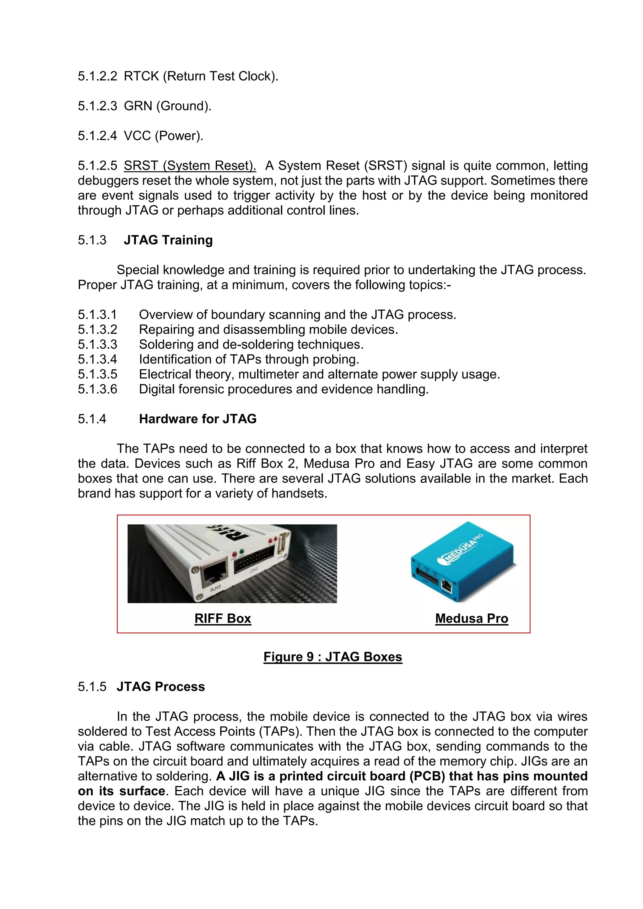 5.1.2.2 RTCK (Return Test Clock).
5.1.2.3 GRN (Ground).
5.1.2.4 VCC (Power).
5.1.2.5 SRST (System Reset). A System Reset (SRST) signal is quite common, letting
debuggers reset the whole system, not just the parts with JTAG support. Sometimes there
are event signals used to trigger activity by the host or by the device being monitored
through JTAG or perhaps additional control lines.
5.1.3 JTAG Training
Special knowledge and training is required prior to undertaking the JTAG process.
Proper JTAG training, at a minimum, covers the following topics:-
5.1.3.1 Overview of boundary scanning and the JTAG process.
5.1.3.2 Repairing and disassembling mobile devices.
5.1.3.3 Soldering and de-soldering techniques.
5.1.3.4 Identification of TAPs through probing.
5.1.3.5 Electrical theory, multimeter and alternate power supply usage.
5.1.3.6 Digital forensic procedures and evidence handling.
5.1.4 Hardware for JTAG
The TAPs need to be connected to a box that knows how to access and interpret
the data. Devices such as Riff Box 2, Medusa Pro and Easy JTAG are some common
boxes that one can use. There are several JTAG solutions available in the market. Each
brand has support for a variety of handsets.
RIFF Box Medusa Pro
Figure 9 : JTAG Boxes
5.1.5 JTAG Process
In the JTAG process, the mobile device is connected to the JTAG box via wires
soldered to Test Access Points (TAPs). Then the JTAG box is connected to the computer
via cable. JTAG software communicates with the JTAG box, sending commands to the
TAPs on the circuit board and ultimately acquires a read of the memory chip. JIGs are an
alternative to soldering. A JIG is a printed circuit board (PCB) that has pins mounted
on its surface. Each device will have a unique JIG since the TAPs are different from
device to device. The JIG is held in place against the mobile devices circuit board so that
the pins on the JIG match up to the TAPs.
 