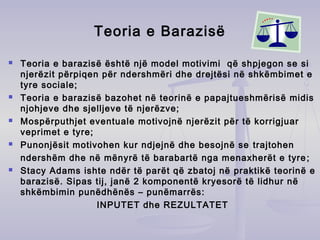 Teoria e Barazisë
 Teoria e barazisë është një model motivimi që shpjegon se si
njerëzit përpiqen për ndershmëri dhe drejtësi në shkëmbimet e
tyre sociale;
 Teoria e barazisë bazohet në teorinë e papajtueshmërisë midis
njohjeve dhe sjelljeve të njerëzve;
 Mospërputhjet eventuale motivojnë njerëzit për të korrigjuar
veprimet e tyre;
 Punonjësit motivohen kur ndjejnë dhe besojnë se trajtohen
ndershëm dhe në mënyrë të barabartë nga menaxherët e tyre;
 Stacy Adams ishte ndër të parët që zbatoj në praktikë teorinë e
barazisë. Sipas tij, janë 2 komponentë kryesorë të lidhur në
shkëmbimin punëdhënës – punëmarrës:
INPUTET dhe REZULTATET
 