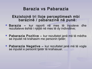Barazia vs Pabarazia
Ekzistojnë tri lloje perceptimesh mbi
barazinë / pabarazinë në punë:
 Barazia – kur raporti në mes të inputeve dhe
rezultateve është i njëjtë në mes të dy individëve;
 Pabarazia Pozitive – kur rezultatet janë më të mëdha
se inputet në krahasim me personin tjetër;
 Pabarazia Negative – kur rezultatet janë më të vogla
se inputet e personit tjetër të krahasuar.
 