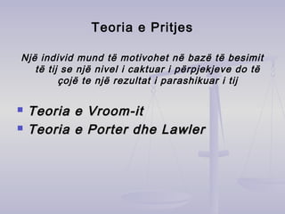 Teoria e Pritjes
Një individ mund të motivohet në bazë të besimit
të tij se një nivel i caktuar i përpjekjeve do të
çojë te një rezultat i parashikuar i tij
 Teoria e Vroom-itTeoria e Vroom-it
 Teoria e Porter dhe LawlerTeoria e Porter dhe Lawler
 