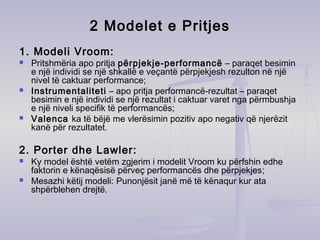 2 M2 Modelodelet e Pritjeset e Pritjes
1. Modeli Vroom:
 Pritshmëria apo pritja përpjekje-performancë – paraqet besimin
e një individi se një shkallë e veçantë përpjekjesh rezulton në një
nivel të caktuar performance;
 Instrumentaliteti – apo pritja performancë-rezultat – paraqet
besimin e një individi se një rezultat i caktuar varet nga përmbushja
e një niveli specifik të performancës;
 Valenca ka të bëjë me vlerësimin pozitiv apo negativ që njerëzit
kanë për rezultatet.
2. Porter dhe Lawler:
 Ky model është vetëm zgjerim i modelit Vroom ku përfshin edhe
faktorin e kënaqësisë përveç performancës dhe përpjekjes;
 Mesazhi këtij modeli: Punonjësit janë më të kënaqur kur ata
shpërblehen drejtë.
 