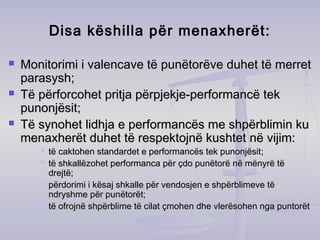 Disa këshilla për menaxherët:
 Monitorimi i valencave të punëtorëve duhet të merretMonitorimi i valencave të punëtorëve duhet të merret
parasysh;parasysh;
 Të përforcohet pritja përpjekje-performancë tekTë përforcohet pritja përpjekje-performancë tek
punonjësit;punonjësit;
 Të synohet lidhja e performancës me shpërblimin kuTë synohet lidhja e performancës me shpërblimin ku
menaxherët duhet të respektojnë kushtet në vijim:menaxherët duhet të respektojnë kushtet në vijim:
 të caktohen standardet e performancës tek punonjësittë caktohen standardet e performancës tek punonjësit;;
 të shkallëzohet performanca për çdo punëtorë në mënyrë tëtë shkallëzohet performanca për çdo punëtorë në mënyrë të
drejtëdrejtë;;
 përdorimi i kësaj shkalle për vendosjen e shpërblimeve tëpërdorimi i kësaj shkalle për vendosjen e shpërblimeve të
ndryshme për punndryshme për punëëtorëttorët;;
 të ofrojnë shpërblime të cilat çmohen dhe vlerësohen nga puntorëttë ofrojnë shpërblime të cilat çmohen dhe vlerësohen nga puntorët
 