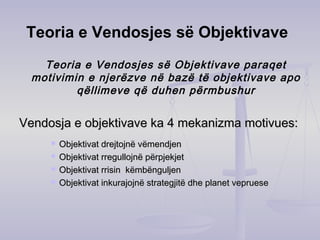Teoria e Vendosjes së Objektivave
Teoria e Vendosjes së Objektivave paraqet
motivimin e njerëzve në bazë të objektivave apo
qëllimeve që duhen përmbushur
Vendosja e objektivave ka 4 mekanizma motivues:Vendosja e objektivave ka 4 mekanizma motivues:
 Objektivat drejtojnë vëmendjenObjektivat drejtojnë vëmendjen
 Objektivat rregullojnë përpjekjetObjektivat rregullojnë përpjekjet
 Objektivat rrisin këmbënguljenObjektivat rrisin këmbënguljen
 Objektivat inkurajojnë strategjitë dhe planet veprueseObjektivat inkurajojnë strategjitë dhe planet vepruese
 